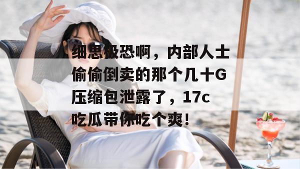 细思极恐啊,内部人士偷偷倒卖的那个几十G压缩包泄露了,17c吃瓜带你吃个爽!